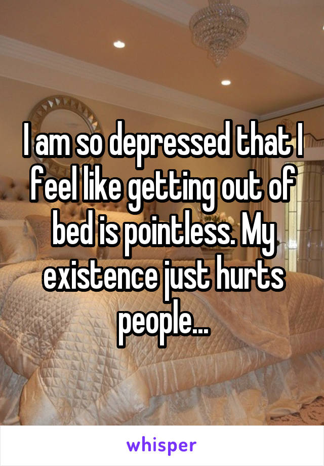 I am so depressed that I feel like getting out of bed is pointless. My existence just hurts people...