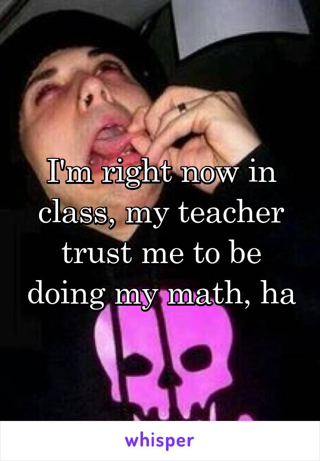 I'm right now in class, my teacher trust me to be doing my math, ha