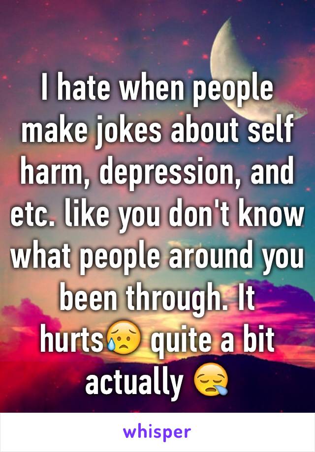 I hate when people make jokes about self harm, depression, and etc. like you don't know what people around you been through. It hurts😥 quite a bit actually 😪