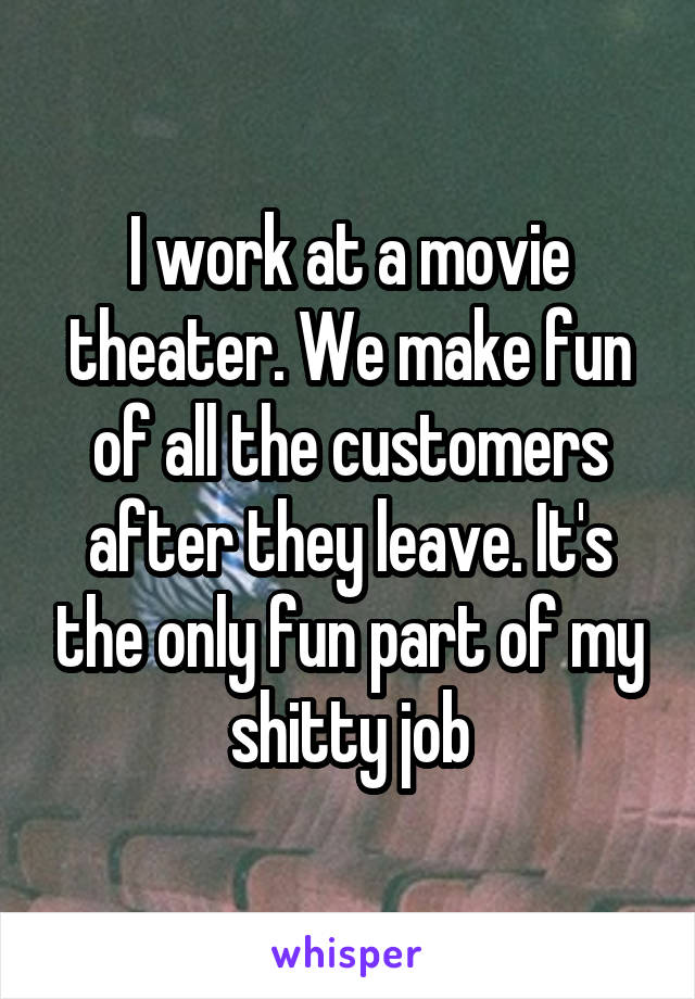 I work at a movie theater. We make fun of all the customers after they leave. It's the only fun part of my shitty job