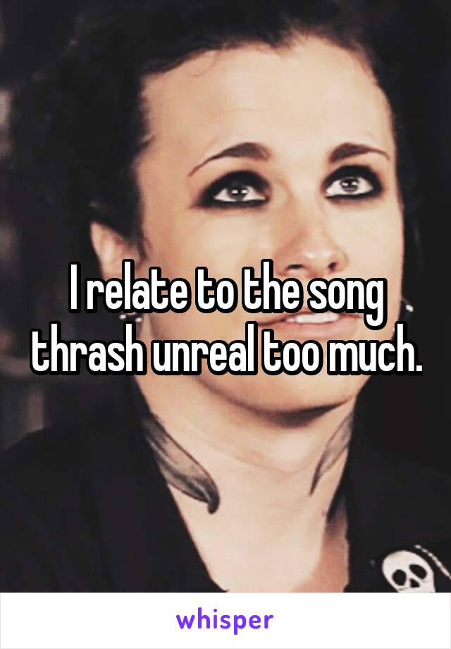 I relate to the song thrash unreal too much.