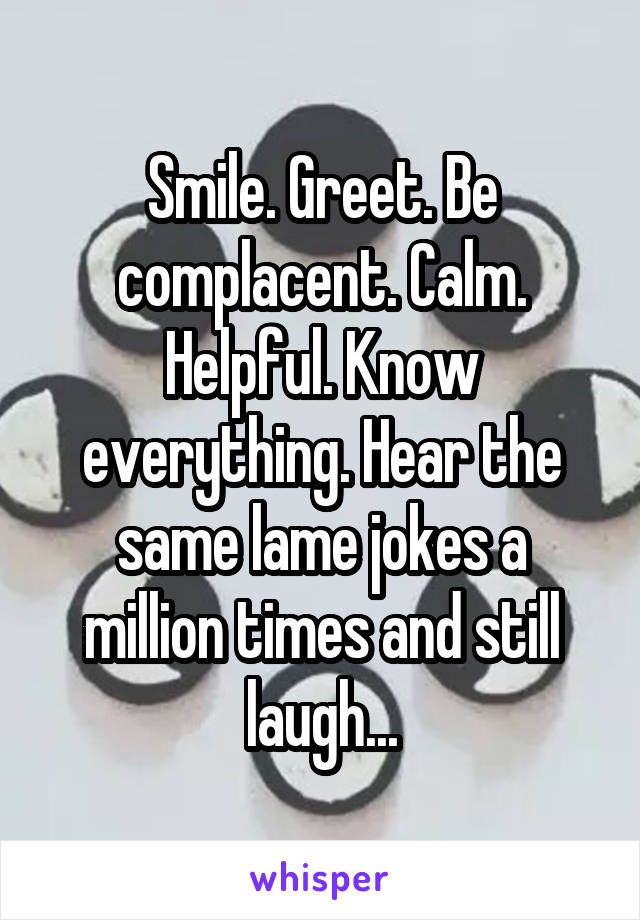 Smile. Greet. Be complacent. Calm. Helpful. Know everything. Hear the same lame jokes a million times and still laugh...