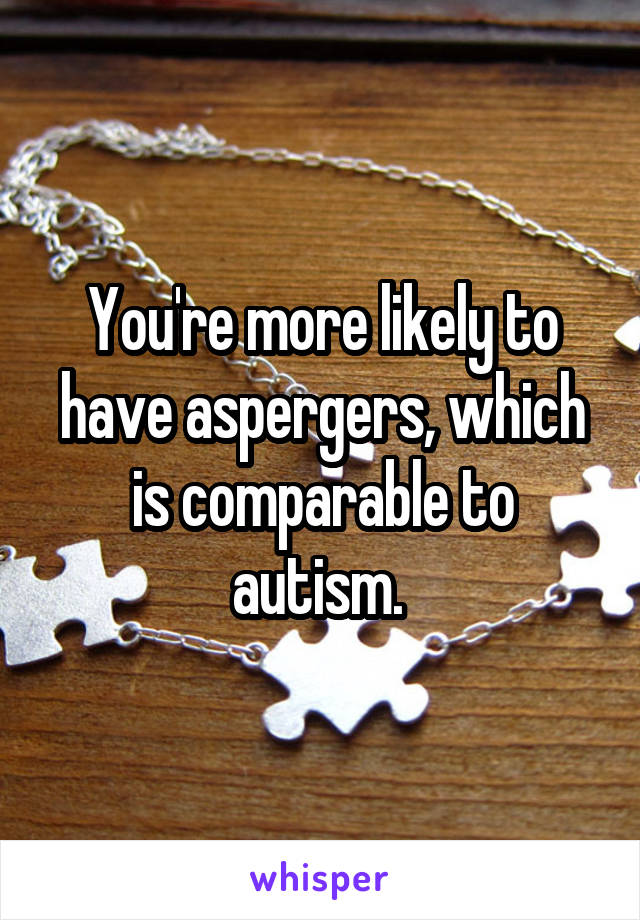 You're more likely to have aspergers, which is comparable to autism. 