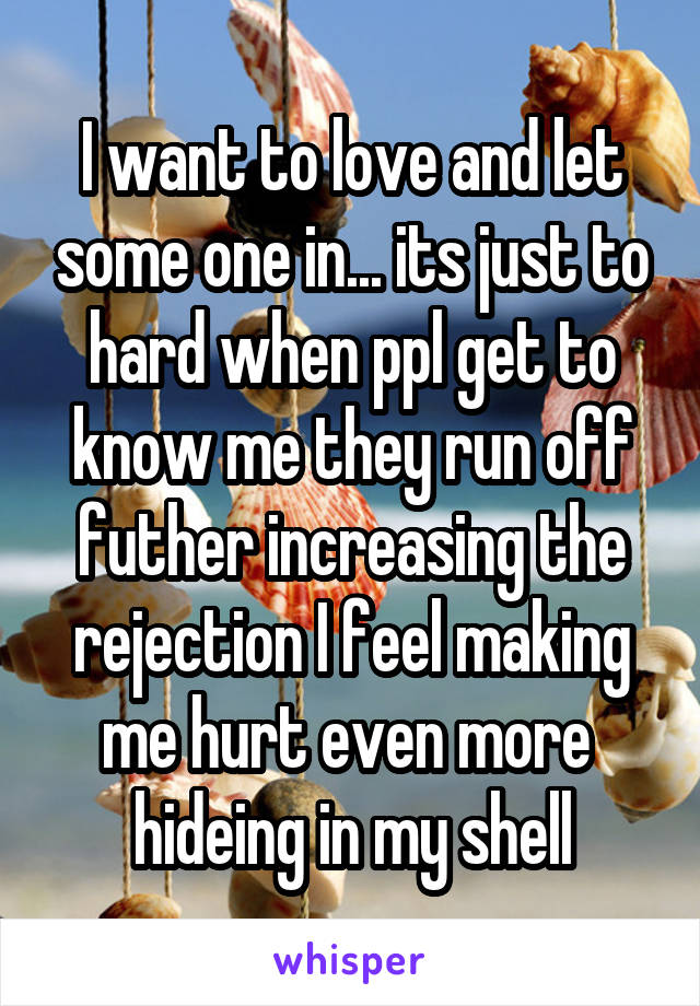 I want to love and let some one in... its just to hard when ppl get to know me they run off futher increasing the rejection I feel making me hurt even more  hideing in my shell