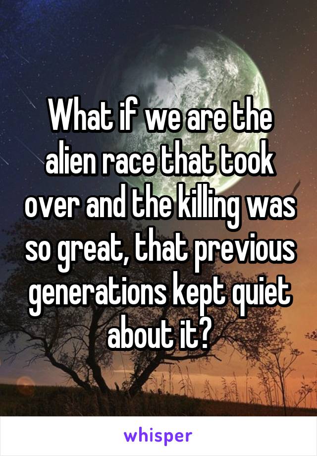 What if we are the alien race that took over and the killing was so great, that previous generations kept quiet about it?