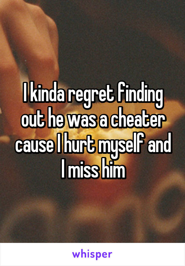 I kinda regret finding out he was a cheater cause I hurt myself and I miss him