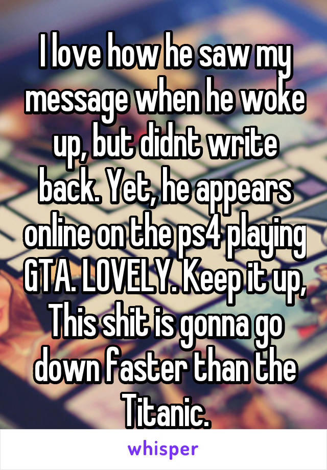 I love how he saw my message when he woke up, but didnt write back. Yet, he appears online on the ps4 playing GTA. LOVELY. Keep it up, This shit is gonna go down faster than the Titanic.