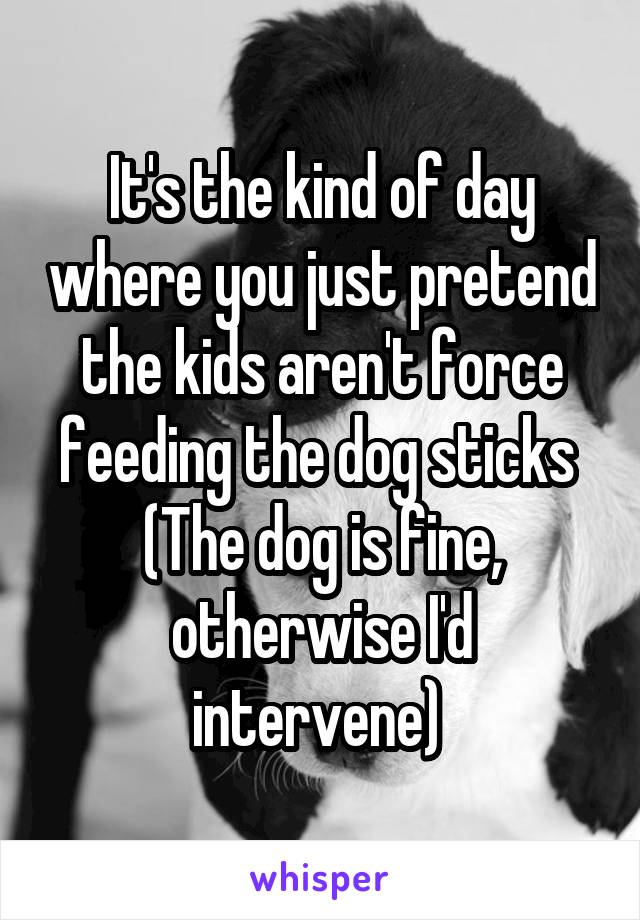 It's the kind of day where you just pretend the kids aren't force feeding the dog sticks 
(The dog is fine, otherwise I'd intervene) 