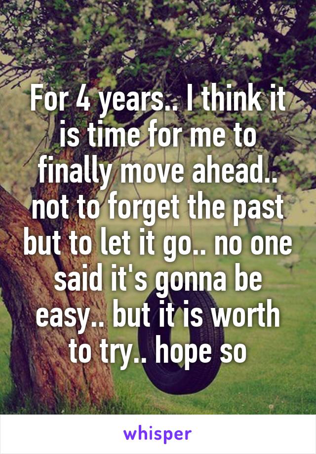 For 4 years.. I think it is time for me to finally move ahead.. not to forget the past but to let it go.. no one said it's gonna be easy.. but it is worth to try.. hope so