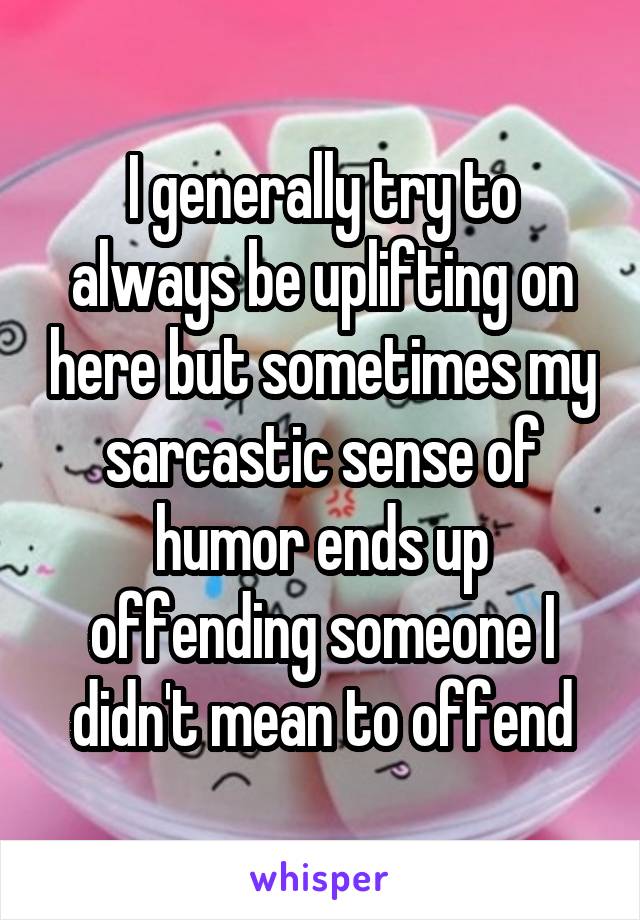 I generally try to always be uplifting on here but sometimes my sarcastic sense of humor ends up offending someone I didn't mean to offend