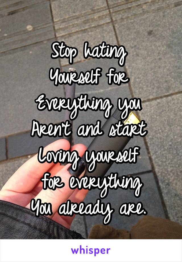 Stop hating 
Yourself for 
Everything you 
Aren't and start 
Loving yourself 
for everything
You already are. 