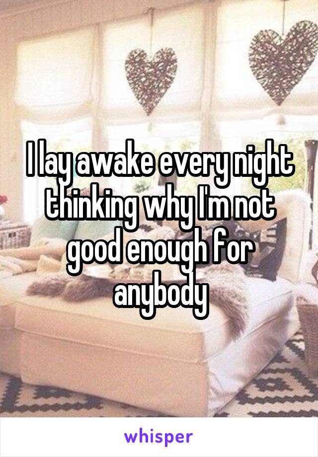 I lay awake every night thinking why I'm not good enough for anybody