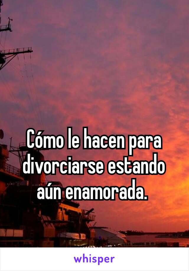 Cómo le hacen para divorciarse estando aún enamorada. 