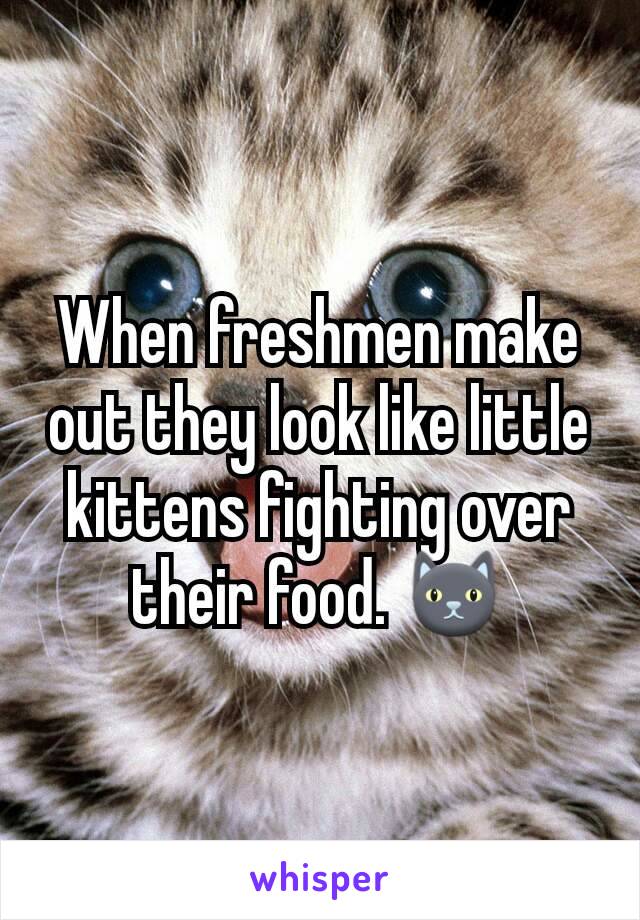 When freshmen make out they look like little kittens fighting over their food. 🐱