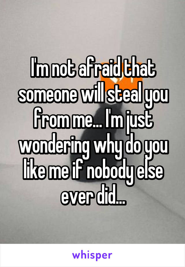 I'm not afraid that someone will steal you from me... I'm just wondering why do you like me if nobody else ever did...