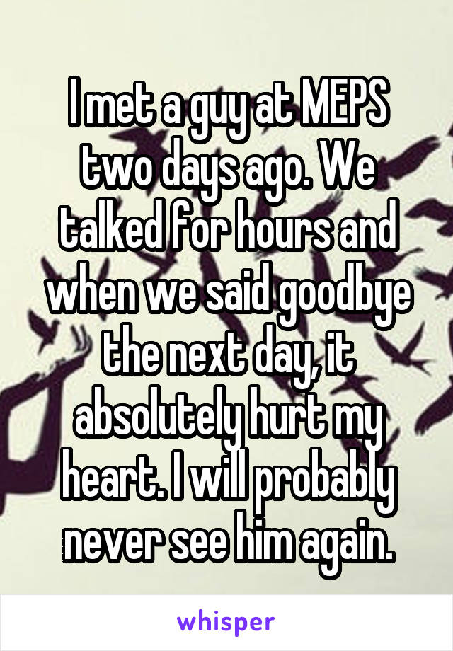 I met a guy at MEPS two days ago. We talked for hours and when we said goodbye the next day, it absolutely hurt my heart. I will probably never see him again.