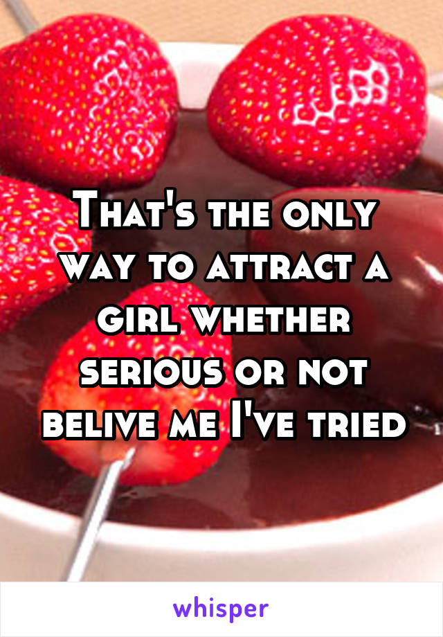 That's the only way to attract a girl whether serious or not belive me I've tried