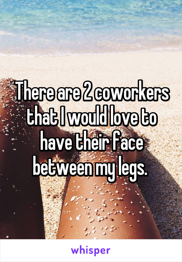 There are 2 coworkers that I would love to have their face between my legs. 