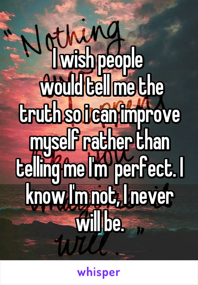 I wish people 
 would tell me the truth so i can improve myself rather than telling me I'm  perfect. I know I'm not, I never will be.