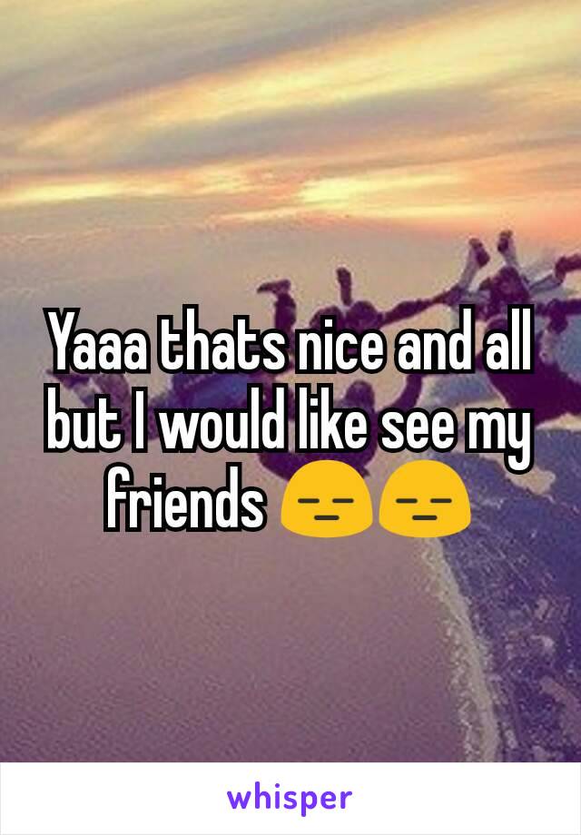 Yaaa thats nice and all but I would like see my friends 😑😑