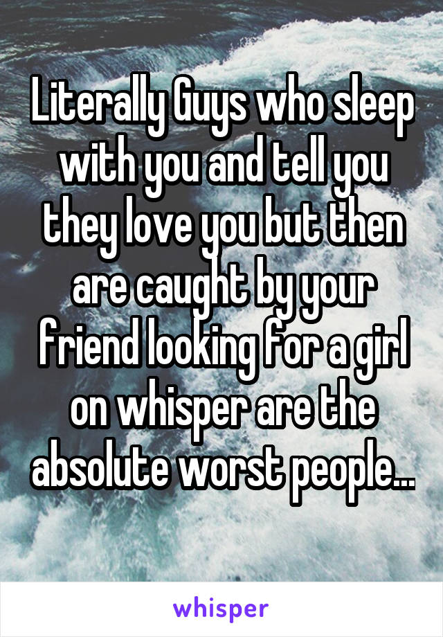 Literally Guys who sleep with you and tell you they love you but then are caught by your friend looking for a girl on whisper are the absolute worst people... 