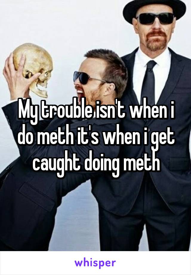 My trouble isn't when i do meth it's when i get caught doing meth