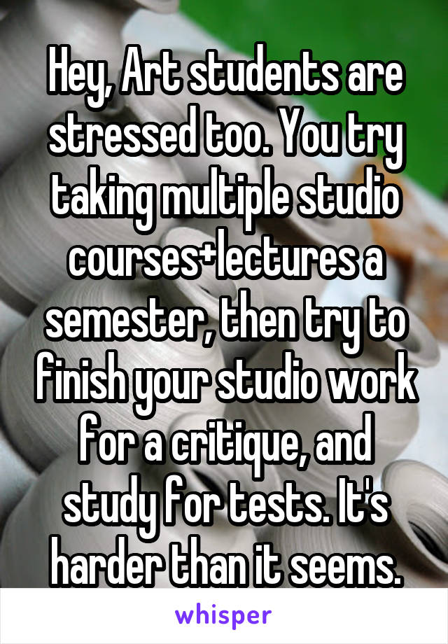 Hey, Art students are stressed too. You try taking multiple studio courses+lectures a semester, then try to finish your studio work for a critique, and study for tests. It's harder than it seems.