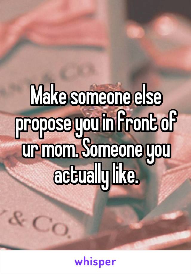 Make someone else propose you in front of ur mom. Someone you actually like.