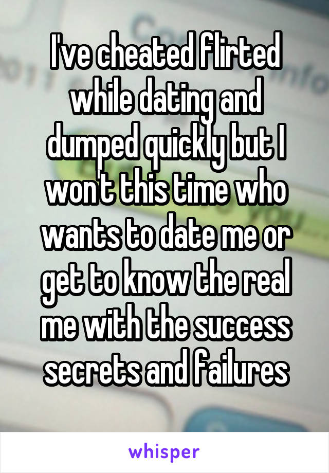 I've cheated flirted while dating and dumped quickly but I won't this time who wants to date me or get to know the real me with the success secrets and failures
