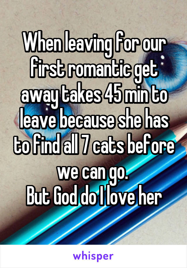 When leaving for our first romantic get away takes 45 min to leave because she has to find all 7 cats before we can go. 
But God do I love her
 