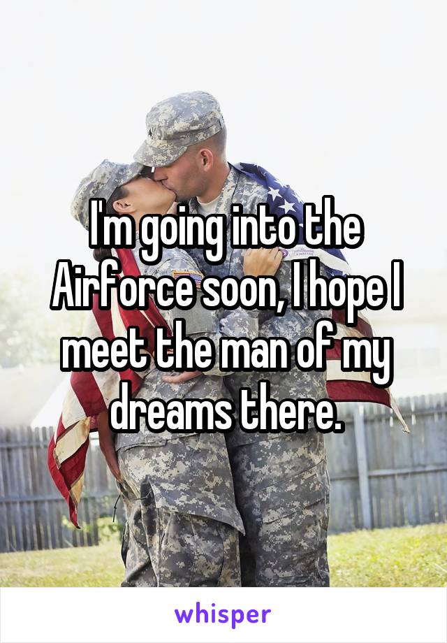 I'm going into the Airforce soon, I hope I meet the man of my dreams there.