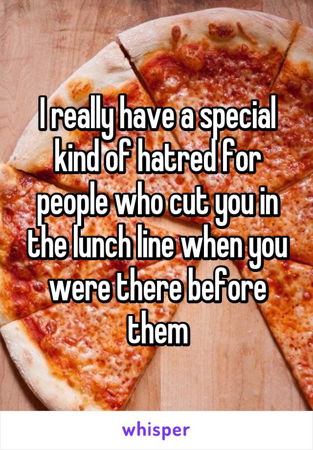 I really have a special kind of hatred for people who cut you in the lunch line when you were there before them