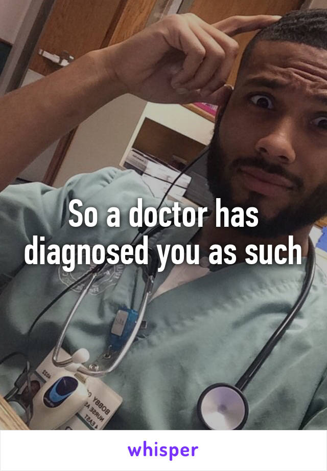 So a doctor has diagnosed you as such