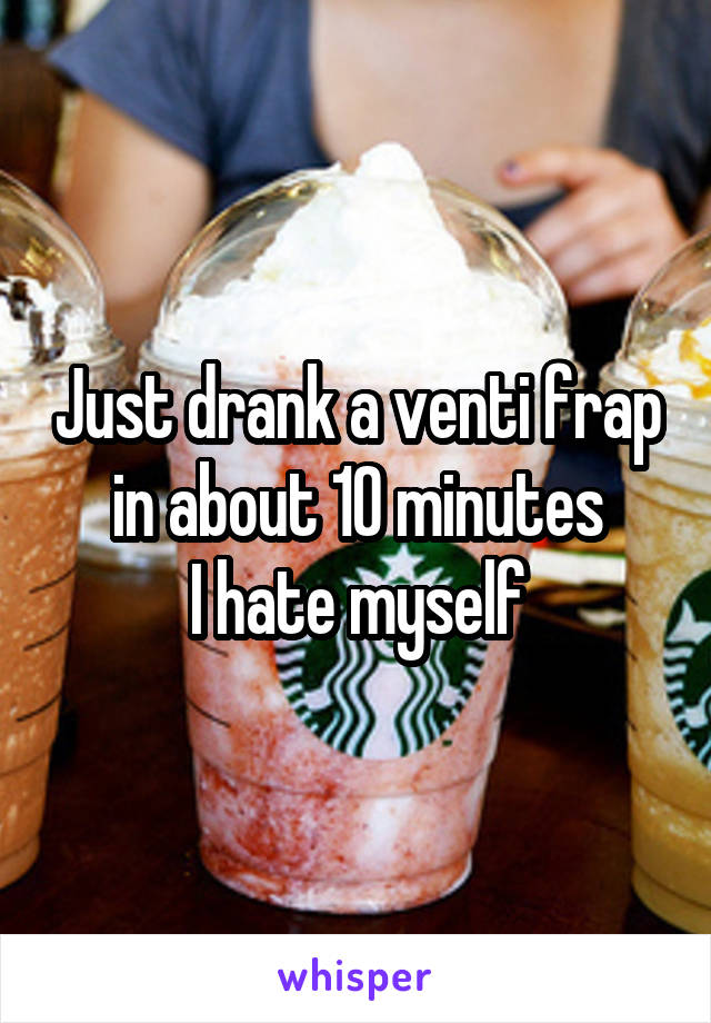 Just drank a venti frap in about 10 minutes
I hate myself