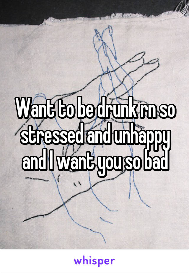 Want to be drunk rn so stressed and unhappy and I want you so bad