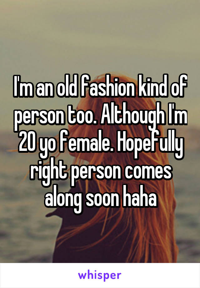 I'm an old fashion kind of person too. Although I'm 20 yo female. Hopefully right person comes along soon haha