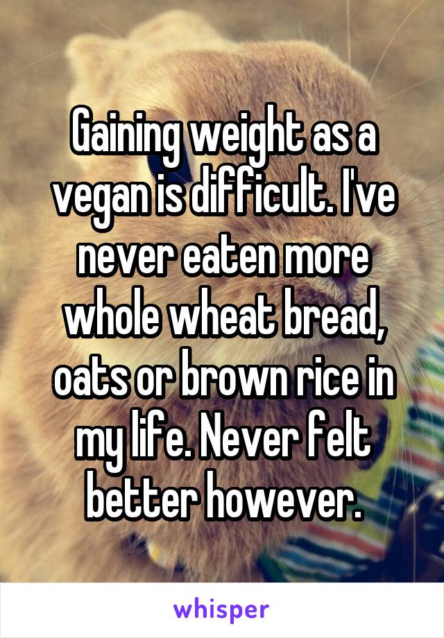 Gaining weight as a vegan is difficult. I've never eaten more whole wheat bread, oats or brown rice in my life. Never felt better however.