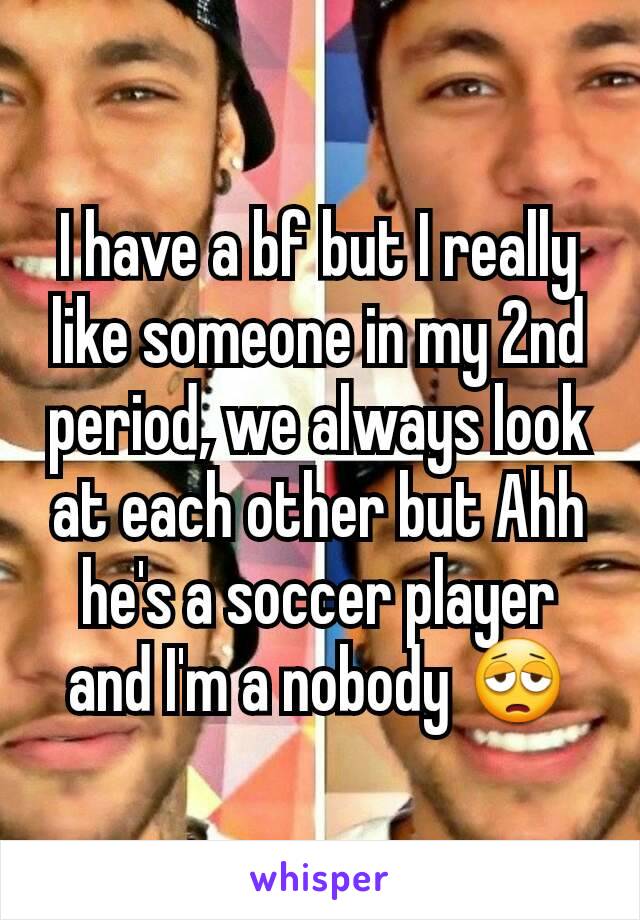 I have a bf but I really like someone in my 2nd period, we always look at each other but Ahh he's a soccer player and I'm a nobody 😩