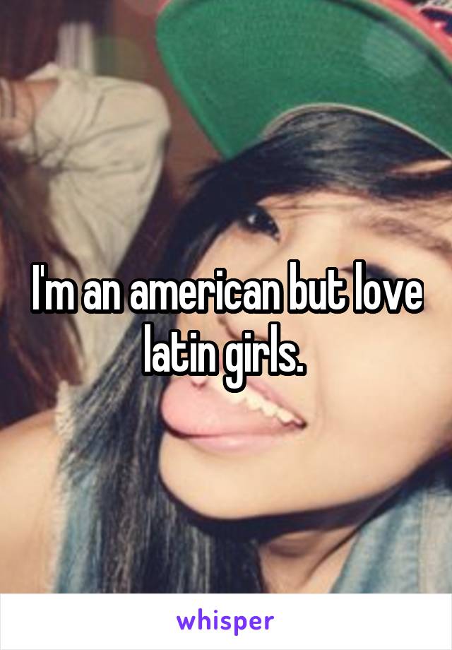 I'm an american but love latin girls. 