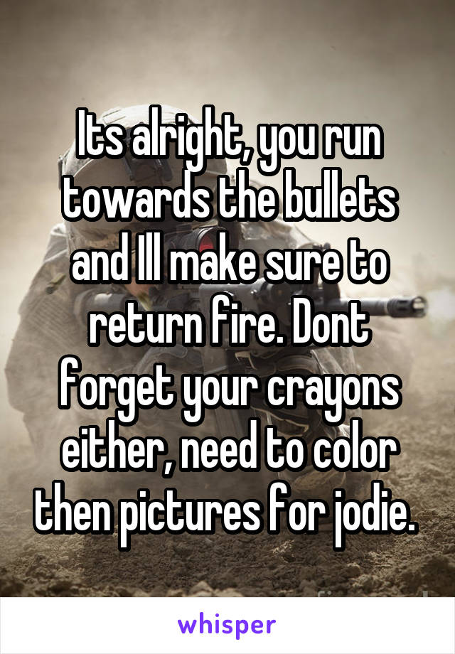 Its alright, you run towards the bullets and Ill make sure to return fire. Dont forget your crayons either, need to color then pictures for jodie. 