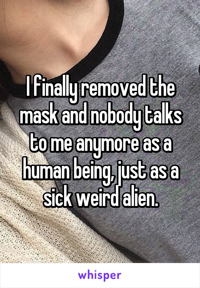 I finally removed the mask and nobody talks to me anymore as a human being, just as a sick weird alien.
