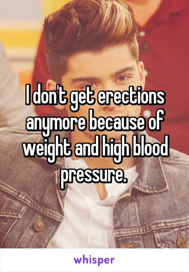 I don't get erections anymore because of weight and high blood pressure. 