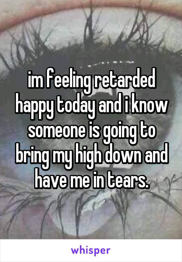 im feeling retarded happy today and i know someone is going to bring my high down and have me in tears.