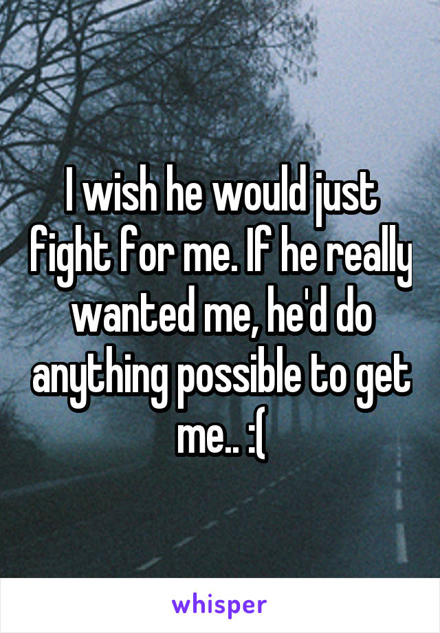 I wish he would just fight for me. If he really wanted me, he'd do anything possible to get me.. :(