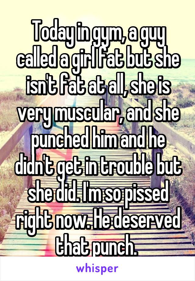 Today in gym, a guy called a girl fat but she isn't fat at all, she is very muscular, and she punched him and he didn't get in trouble but she did. I'm so pissed right now. He deserved that punch. 