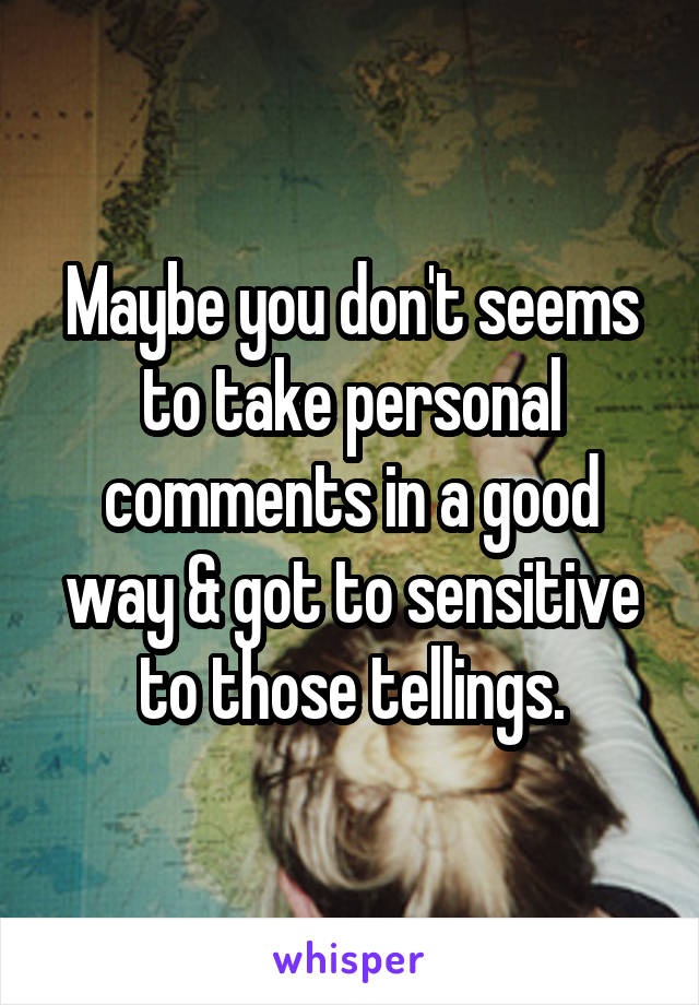 Maybe you don't seems to take personal comments in a good way & got to sensitive to those tellings.