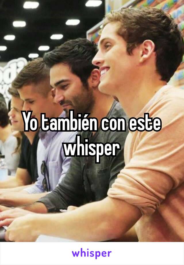 Yo también con este whisper