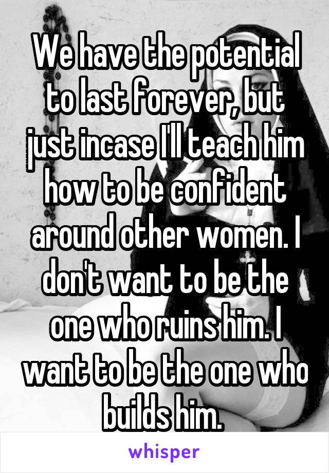 We have the potential to last forever, but just incase I'll teach him how to be confident around other women. I don't want to be the one who ruins him. I want to be the one who builds him. 