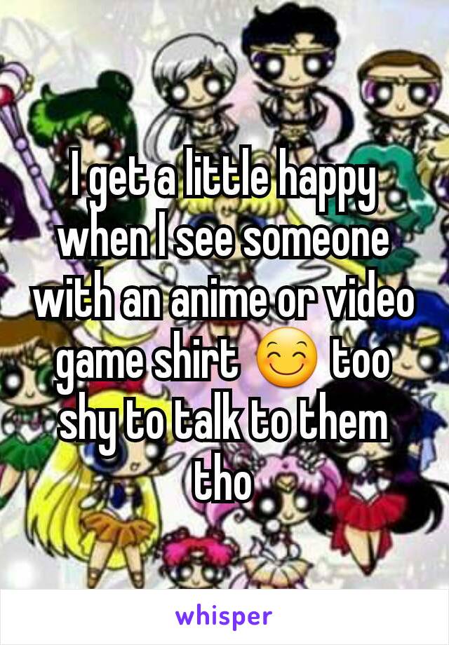 I get a little happy when I see someone with an anime or video game shirt 😊 too shy to talk to them tho