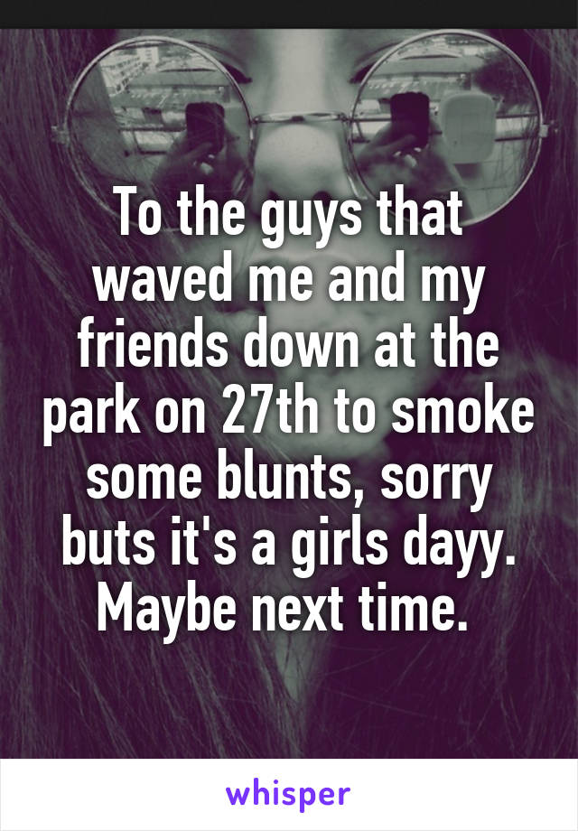 To the guys that waved me and my friends down at the park on 27th to smoke some blunts, sorry buts it's a girls dayy. Maybe next time. 